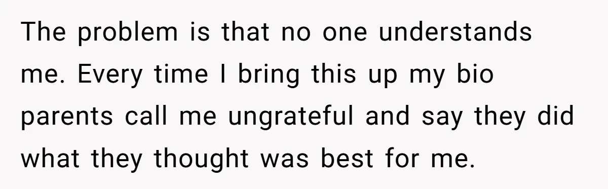 The problem is that no one understands me. Every time I bring this up my bio parents call me ungrateful and say they did what they thought was best for...