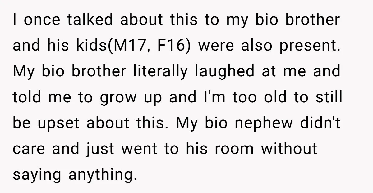 I once talked about this to my bio brother and his kids(M17, F16) were also present. My bio brother literally laughed at me and told me to grow up and...