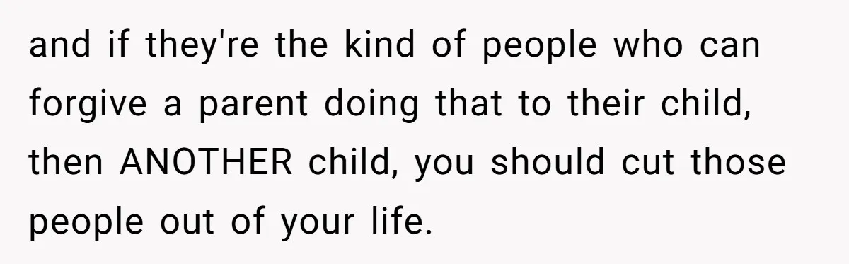 and if they're the kind of people who can forgive a parent doing that to their child, then ANOTHER child, you should cut those people out of your life.