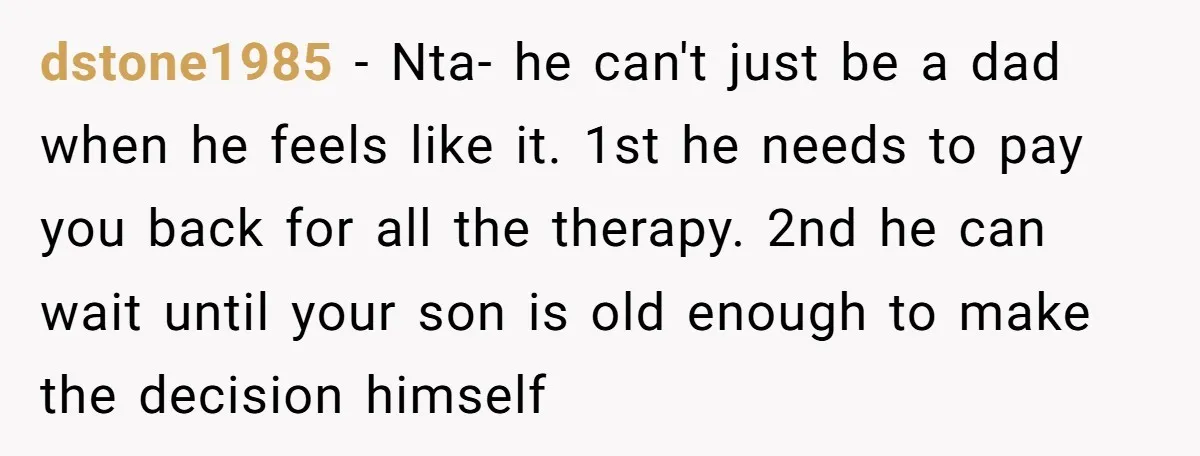 dstone1985 − Nta- he can't just be a dad when he feels like it. 1st he needs to pay you back for all the therapy. 2nd he can wait until...