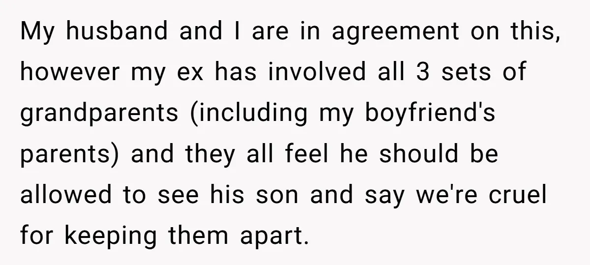 My husband and I are in agreement on this, however my ex has involved all 3 sets of grandparents (including my boyfriend's parents) and they all feel he should be...
