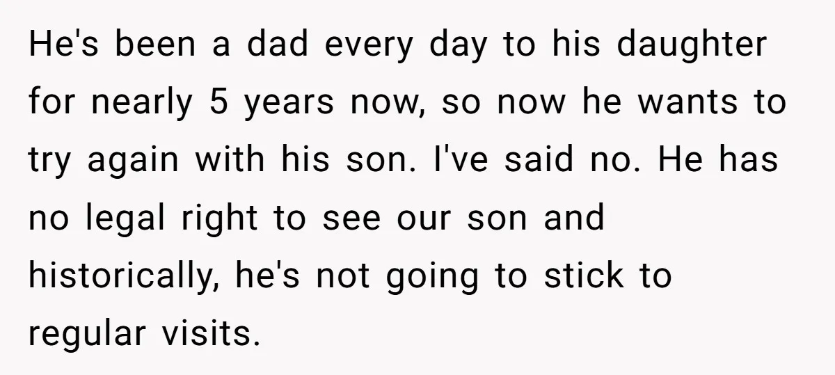 He's been a dad every day to his daughter for nearly 5 years now, so now he wants to try again with his son. I've said no. He has no...