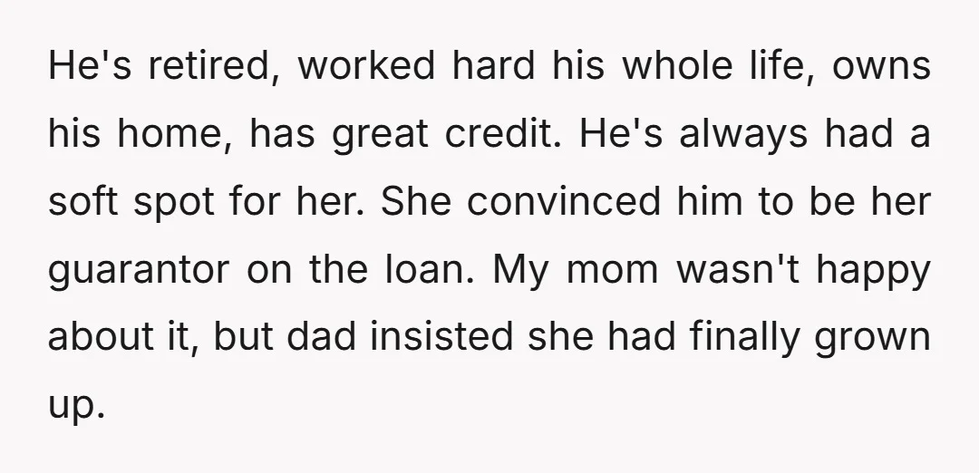 He's retired, worked hard his whole life, owns his home, has great credit. He's always had a soft spot for her. She convinced him to be her guarantor on the...