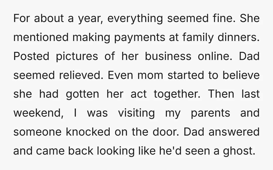 For about a year, everything seemed fine. She mentioned making payments at family dinners. Posted pictures of her business online. Dad seemed relieved. Even mom started to believe she had...