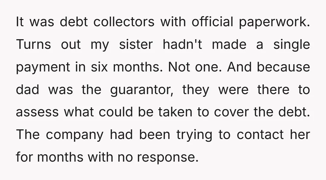 It was debt collectors with official paperwork. Turns out my sister hadn't made a single payment in six months. Not one. And because dad was the guarantor, they were there...