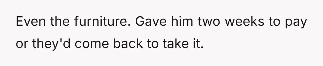 Even the furniture. Gave him two weeks to pay or they'd come back to take it.
