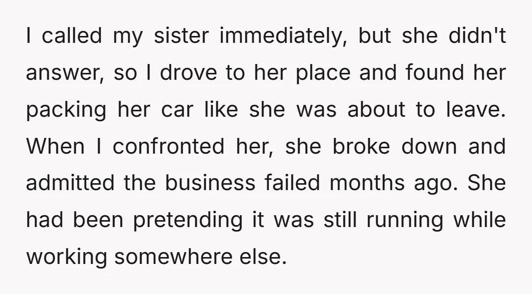 I called my sister immediately, but she didn't answer, so I drove to her place and found her packing her car like she was about to leave. When I confronted...