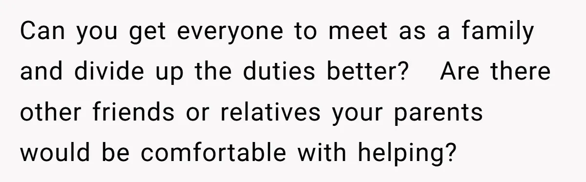 Can you get everyone to meet as a family and divide up the duties better? Are there other friends or relatives your parents would be comfortable with helping?