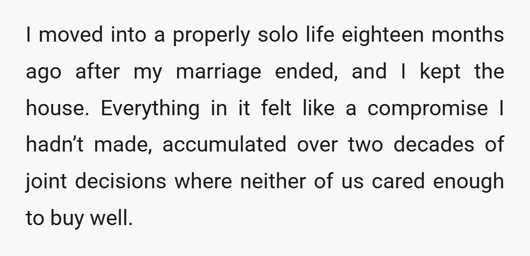 I moved into a properly solo life eighteen months ago after my marriage ended, and I kept the house. Everything in it felt like a compromise I hadn’t made, accumulated...