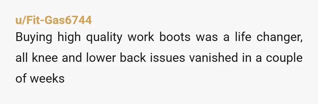 u/Fit-Gas6744
Buying high quality work boots was a life changer, all knee and lower back issues vanished in a couple of weeks