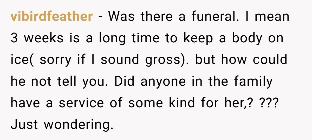 vibirdfeather − Was there a funeral. I mean 3 weeks is a long time to keep a body on ice( sorry if I sound gross). but how could he not...