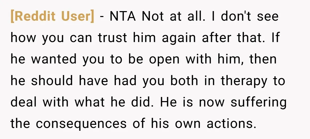 [Reddit User] − NTA Not at all. I don't see how you can trust him again after that. If he wanted you to be open with him, then he should...