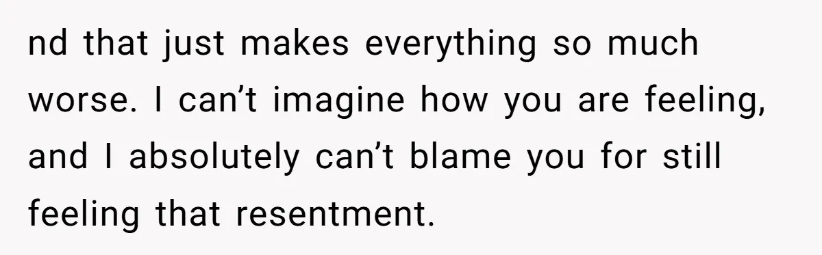 nd that just makes everything so much worse. I can’t imagine how you are feeling, and I absolutely can’t blame you for still feeling that resentment.