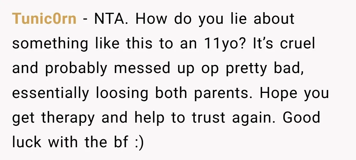 Tunic0rn − NTA. How do you lie about something like this to an 11yo? It’s cruel and probably messed up op pretty bad, essentially loosing both parents. Hope you get...
