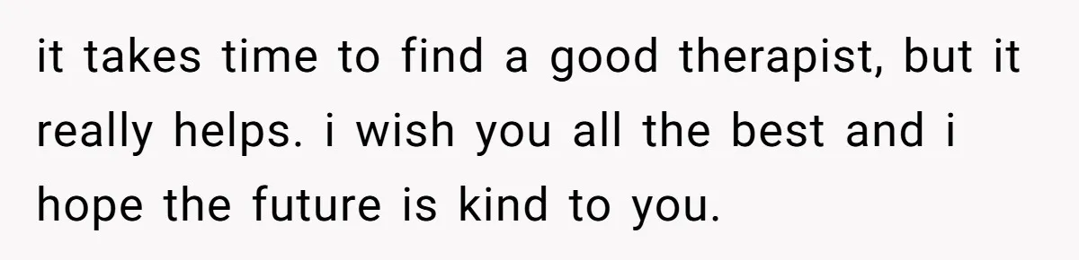 it takes time to find a good therapist, but it really helps. i wish you all the best and i hope the future is kind to you.