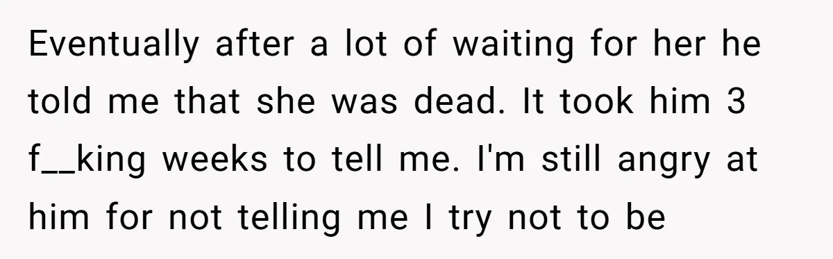 Eventually after a lot of waiting for her he told me that she was dead. It took him 3 f__king weeks to tell me. I'm still angry at him for...