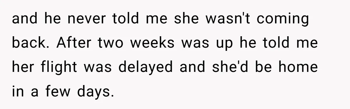 and he never told me she wasn't coming back. After two weeks was up he told me her flight was delayed and she'd be home in a few days.