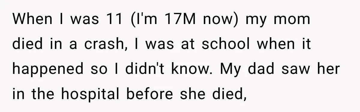 When I was 11 (I'm 17M now) my mom died in a crash, I was at school when it happened so I didn't know. My dad saw her in the...