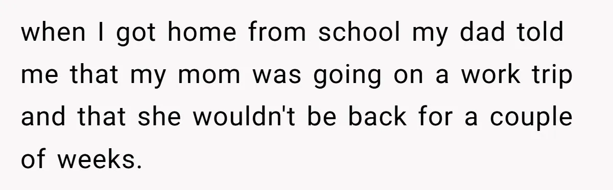 when I got home from school my dad told me that my mom was going on a work trip and that she wouldn't be back for a couple of weeks.