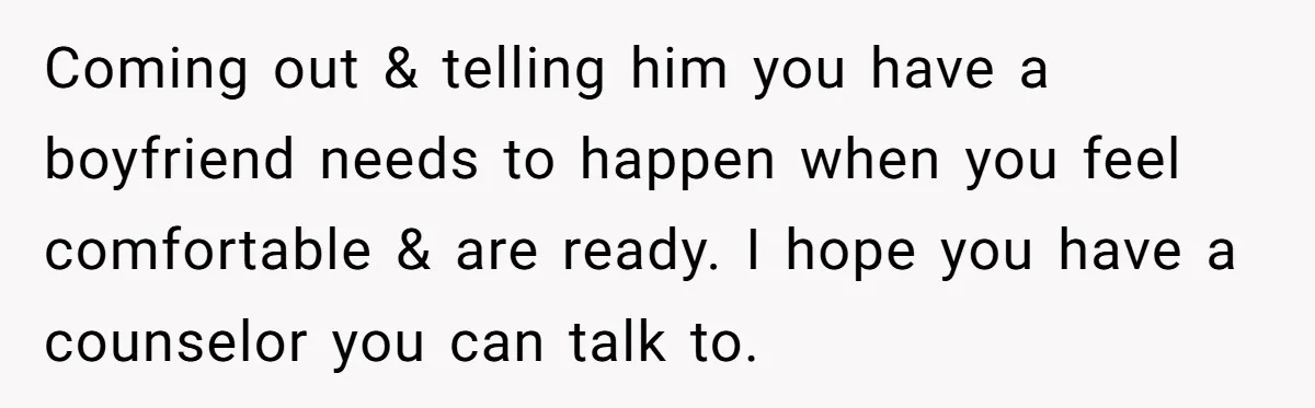 Coming out & telling him you have a boyfriend needs to happen when you feel comfortable & are ready. I hope you have a counselor you can talk to.