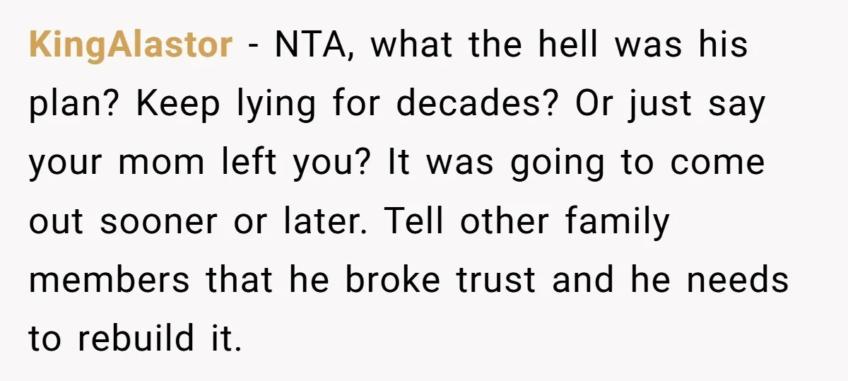 KingAlastor − NTA, what the hell was his plan? Keep lying for decades? Or just say your mom left you? It was going to come out sooner or later. Tell...