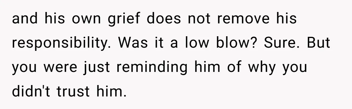 and his own grief does not remove his responsibility. Was it a low blow? Sure. But you were just reminding him of why you didn't trust him.