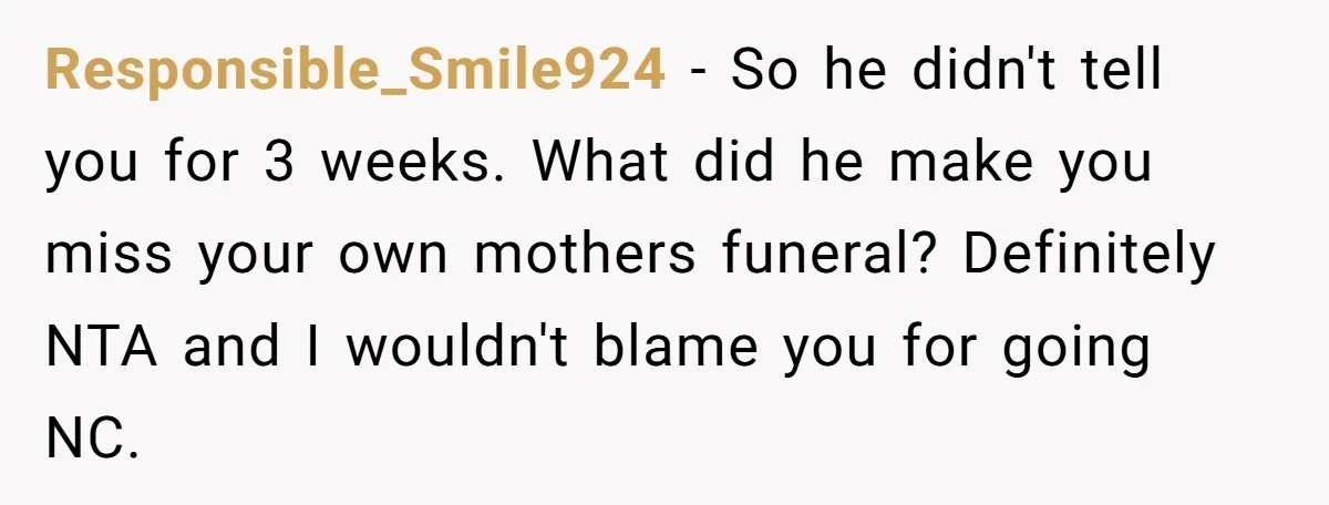 Responsible_Smile924 − So he didn't tell you for 3 weeks. What did he make you miss your own mothers funeral? Definitely NTA and I wouldn't blame you for going NC.