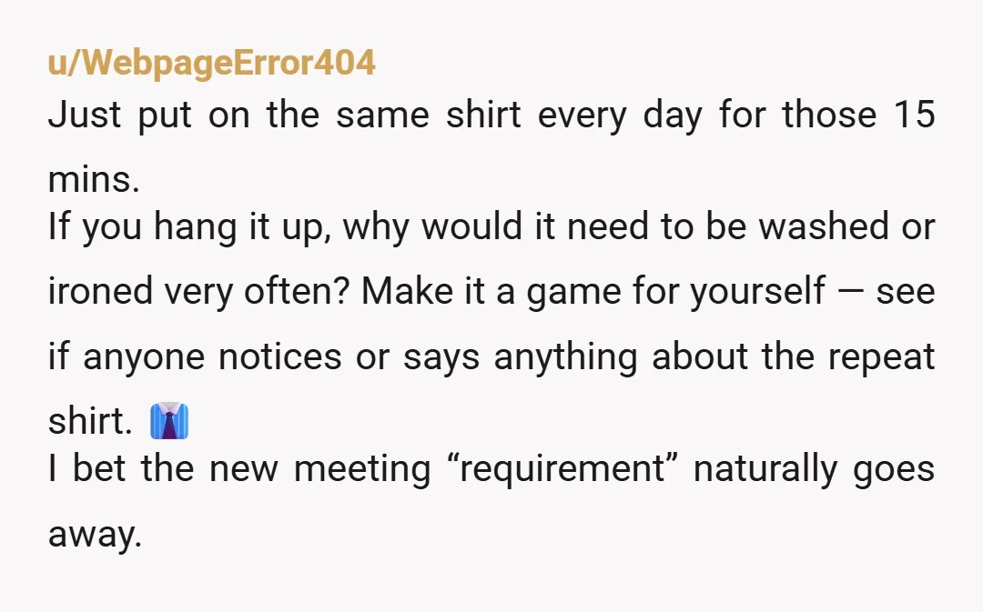 u/WebpageError404 Just put on the same shirt every day for those 15 mins. If you hang it up, why would it need to be washed or ironed very often? Make...