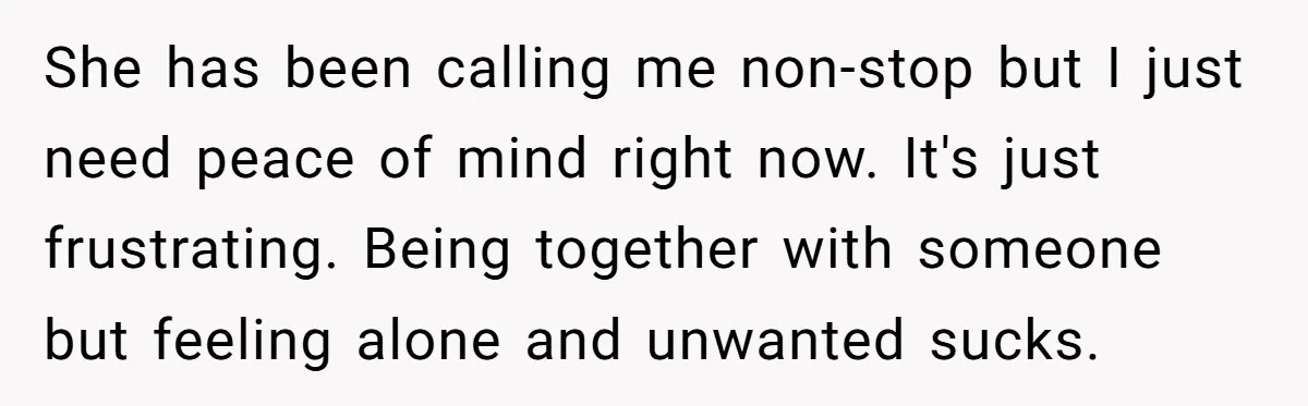 She has been calling me non-stop but I just need peace of mind right now. It's just frustrating. Being together with someone but feeling alone and unwanted sucks.