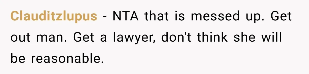 Clauditzlupus − NTA that is messed up. Get out man. Get a lawyer, don't think she will be reasonable.