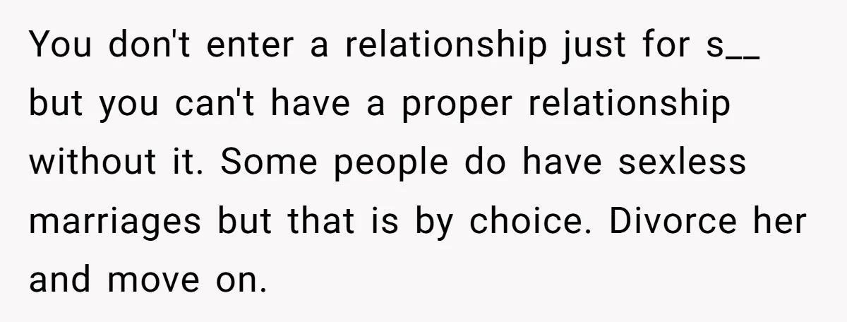 You don't enter a relationship just for s__ but you can't have a proper relationship without it. Some people do have sexless marriages but that is by choice. Divorce her...