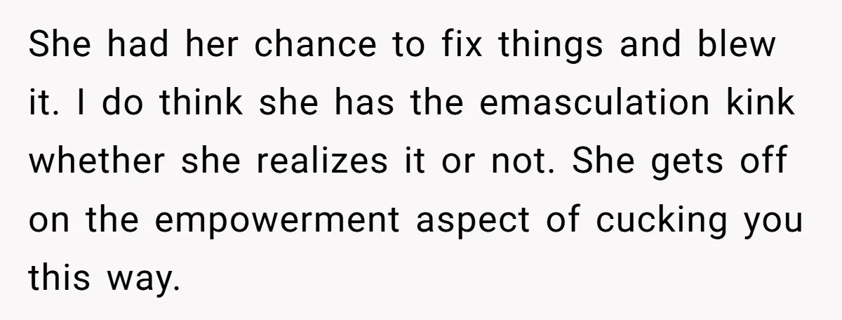 She had her chance to fix things and blew it. I do think she has the emasculation kink whether she realizes it or not. She gets off on the empowerment...