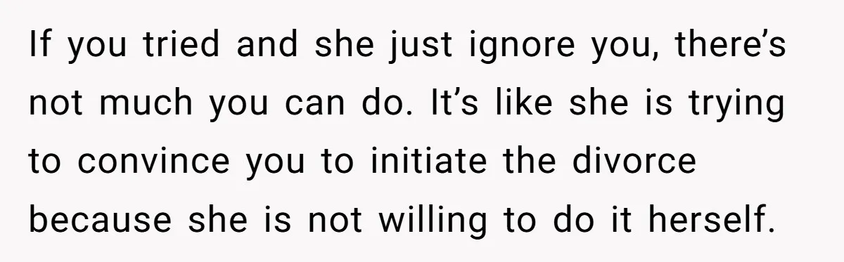 If you tried and she just ignore you, there’s not much you can do. It’s like she is trying to convince you to initiate the divorce because she is not...