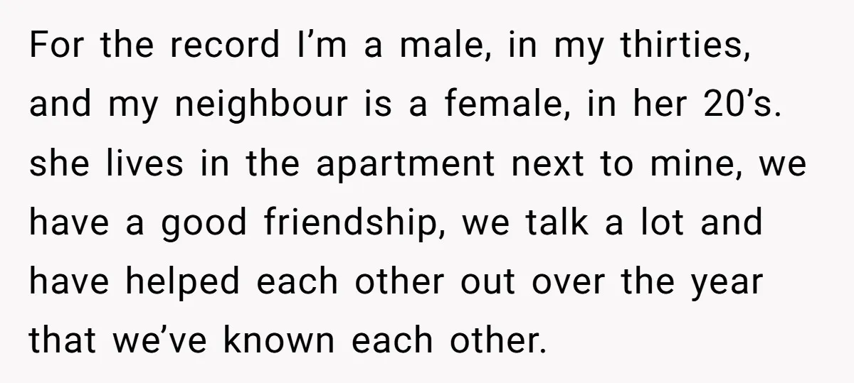 For the record I’m a male, in my thirties, and my neighbour is a female, in her 20’s. she lives in the apartment next to mine, we have a good...