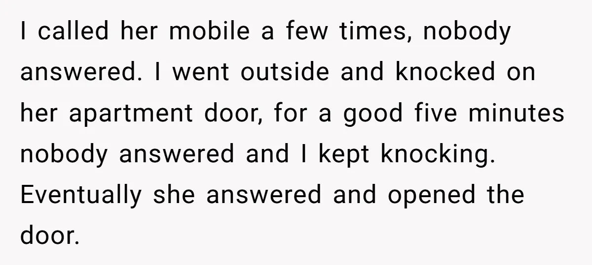 I called her mobile a few times, nobody answered. I went outside and knocked on her apartment door, for a good five minutes nobody answered and I kept knocking. Eventually...