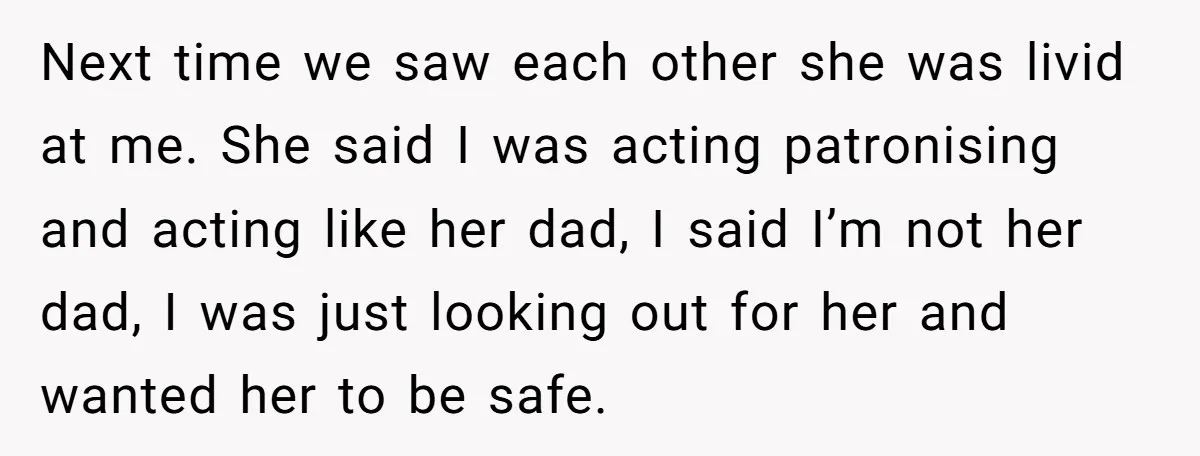 Next time we saw each other she was livid at me. She said I was acting patronising and acting like her dad, I said I’m not her dad, I was...