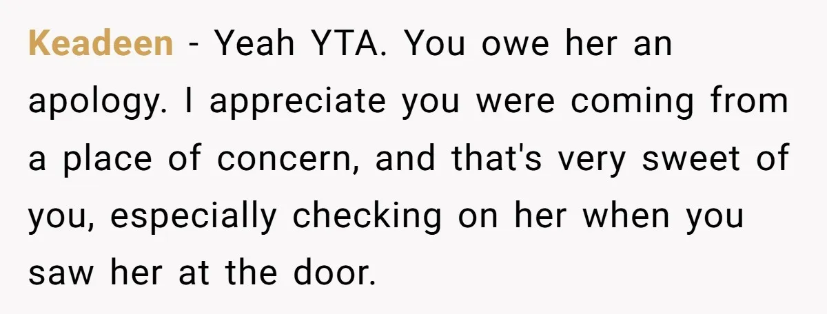 Keadeen − Yeah YTA. You owe her an apology. I appreciate you were coming from a place of concern, and that's very sweet of you, especially checking on her when...