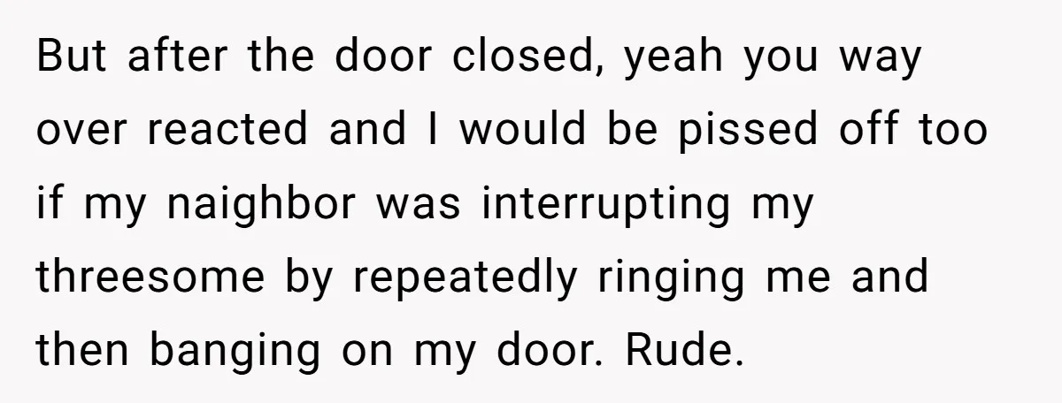 But after the door closed, yeah you way over reacted and I would be pissed off too if my naighbor was interrupting my threesome by repeatedly ringing me and then...