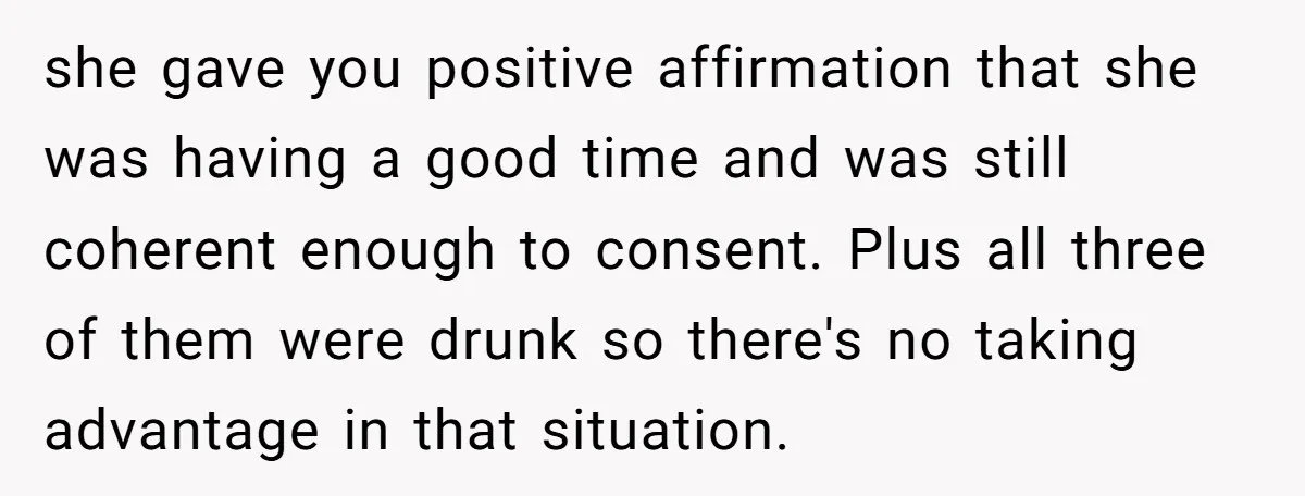 she gave you positive affirmation that she was having a good time and was still coherent enough to consent. Plus all three of them were drunk so there's no taking...