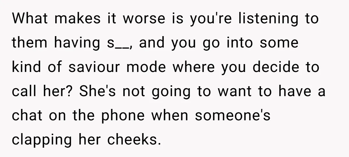 What makes it worse is you're listening to them having s__, and you go into some kind of saviour mode where you decide to call her? She's not going to...