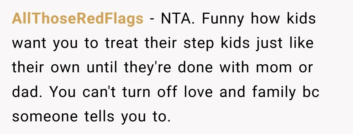 AllThoseRedFlags − NTA. Funny how kids want you to treat their step kids just like their own until they're done with mom or dad. You can't turn off love and...