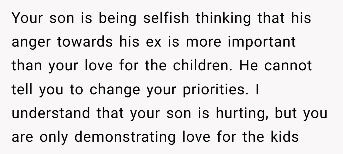 Your son is being selfish thinking that his anger towards his ex is more important than your love for the children. He cannot tell you to change your priorities. I...