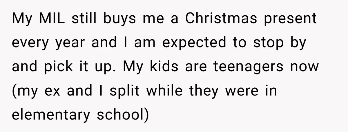 My MIL still buys me a Christmas present every year and I am expected to stop by and pick it up. My kids are teenagers now (my ex and I...