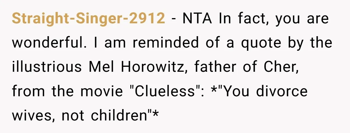 Straight-Singer-2912 − NTA In fact, you are wonderful. I am reminded of a quote by the illustrious Mel Horowitz, father of Cher, from the movie "Clueless": *"You divorce wives, not...