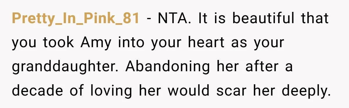 Pretty_In_Pink_81 − NTA. It is beautiful that you took Amy into your heart as your granddaughter. Abandoning her after a decade of loving her would scar her deeply.