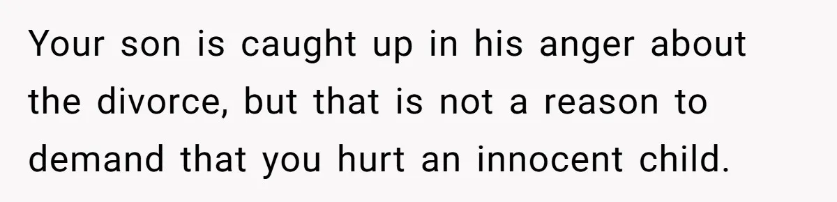 Your son is caught up in his anger about the divorce, but that is not a reason to demand that you hurt an innocent child.