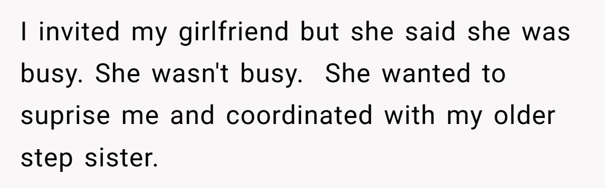 I invited my girlfriend but she said she was busy. She wasn't busy. She wanted to suprise me and coordinated with my older step sister.