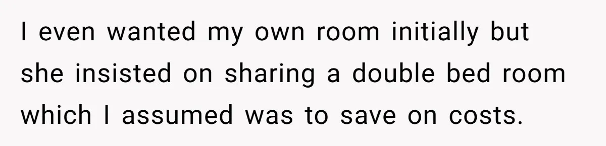 I even wanted my own room initially but she insisted on sharing a double bed room which I assumed was to save on costs.