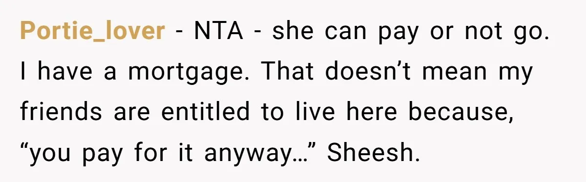 Portie_lover − NTA - she can pay or not go. I have a mortgage. That doesn’t mean my friends are entitled to live here because, “you pay for it anyway…”...
