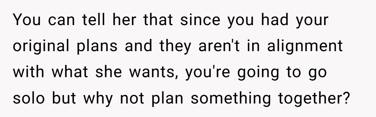 You can tell her that since you had your original plans and they aren't in alignment with what she wants, you're going to go solo but why not plan something...